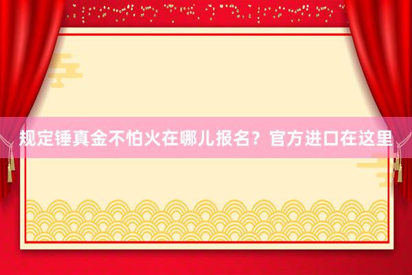 规定锤真金不怕火在哪儿报名？官方进口在这里