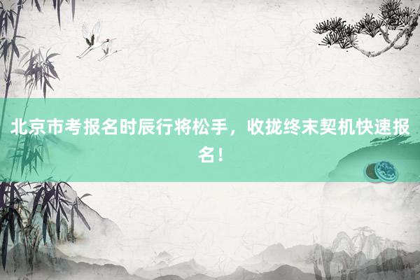 北京市考报名时辰行将松手，收拢终末契机快速报名！