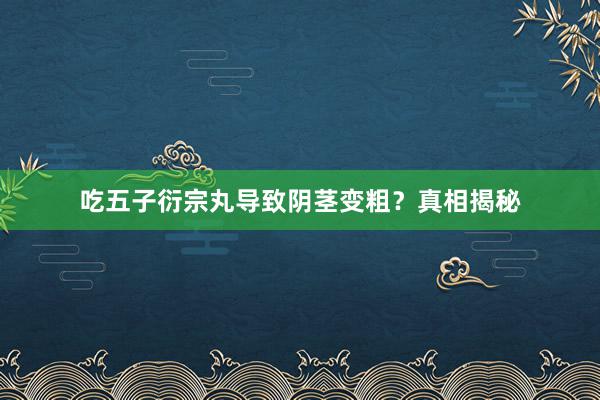 吃五子衍宗丸导致阴茎变粗？真相揭秘