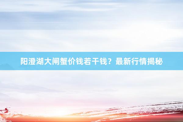 阳澄湖大闸蟹价钱若干钱？最新行情揭秘
