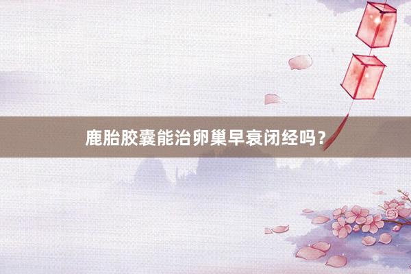鹿胎胶囊能治卵巢早衰闭经吗？