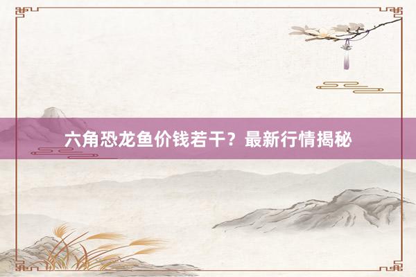 六角恐龙鱼价钱若干？最新行情揭秘